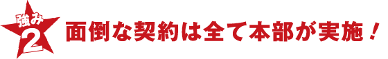 強み2 面倒な契約は全て本部が実施！