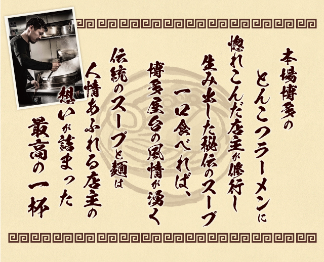 本場博多のとんこつラーメンに惚れこんだ店主が修行し生み出した秘伝のスープ。一口食べれば、博多屋台の風情が湧く伝統のスープと麺は人情あふれる店主の想いが詰まった最高の一杯