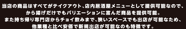 当店の商品はすべてがテイクアウト、店内居酒屋メニューとして提供可能なので、から揚げだけでもバリエーションに富んだ商品を提供可能。また持ち帰り専門店からチョイ飲みまで、狭いスペースでも出店が可能なため、他業種と比べ安価で新規出店が可能なのも特徴です。