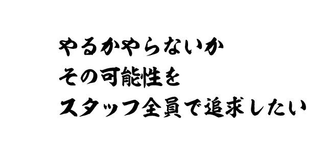やるかやらないか その可能性をスタッフ全員で追及したい