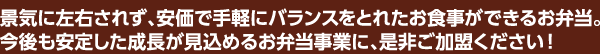 景気に左右されず、安価で手軽にバランスをとれたお食事ができるお弁当。今後も安定した成長が見込めるお弁当事業に、是非ご加盟ください！