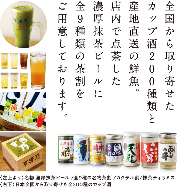 全国から取り寄せたカップ酒200種類と産地直送の鮮魚。店内で点茶した濃厚抹茶ビールに全9種類の茶割をご用意しております。